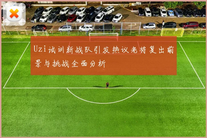 Uzi试训新战队引发热议老将复出前景与挑战全面分析