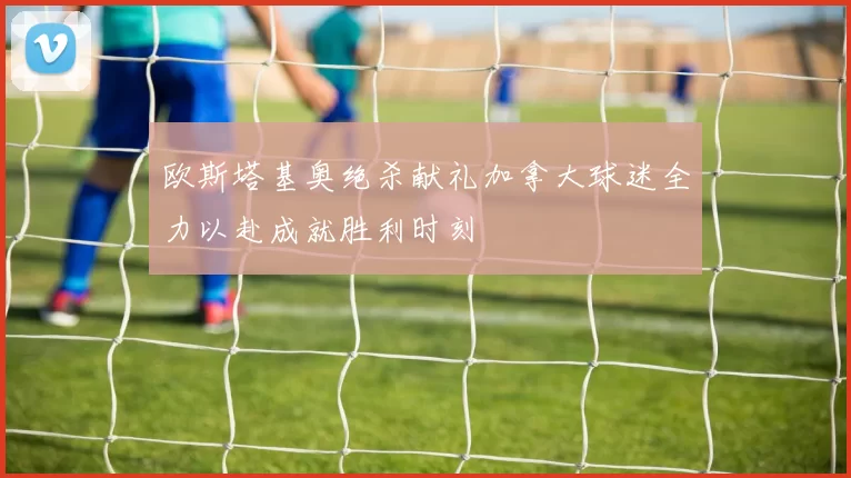 欧斯塔基奥绝杀献礼加拿大球迷全力以赴成就胜利时刻