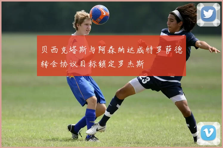 贝西克塔斯与阿森纳达成特罗萨德转会协议目标锁定罗杰斯