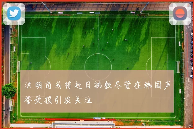 洪明甫或将赴日执教尽管在韩国声誉受损引发关注