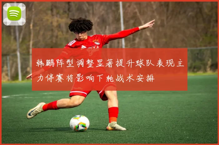 韩鹏阵型调整显著提升球队表现主力停赛将影响下轮战术安排