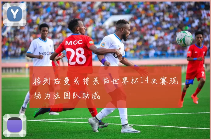 格列兹曼或将亲临世界杯14决赛现场为法国队助威