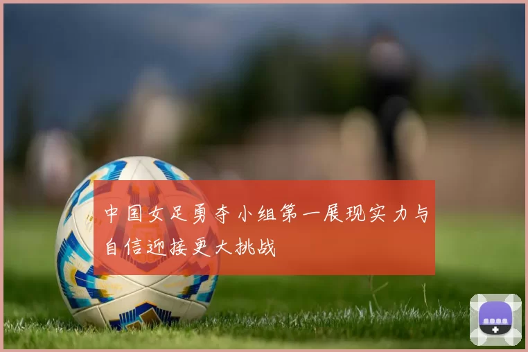 中国女足勇夺小组第一展现实力与自信迎接更大挑战