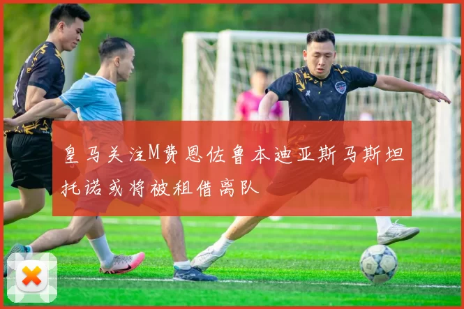 皇马关注M费恩佐鲁本迪亚斯马斯坦托诺或将被租借离队