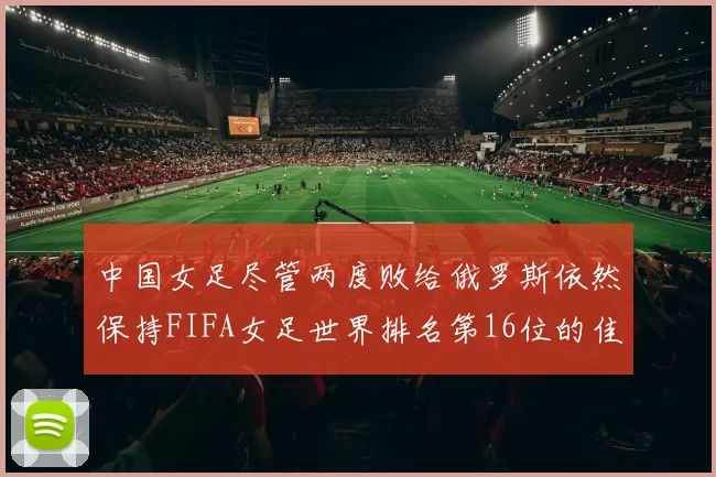 中国女足尽管两度败给俄罗斯依然保持FIFA女足世界排名第16位的佳绩