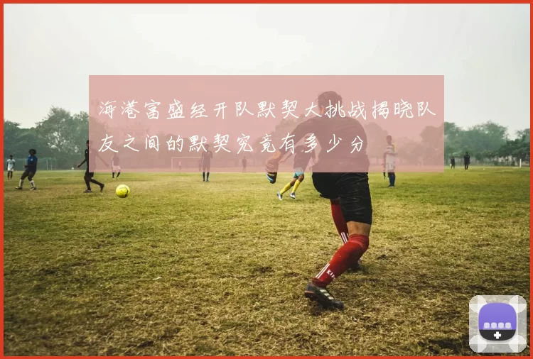 海港富盛经开队默契大挑战揭晓队友之间的默契究竟有多少分