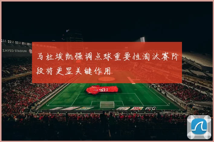 马杜埃凯强调点球重要性淘汰赛阶段将更显关键作用