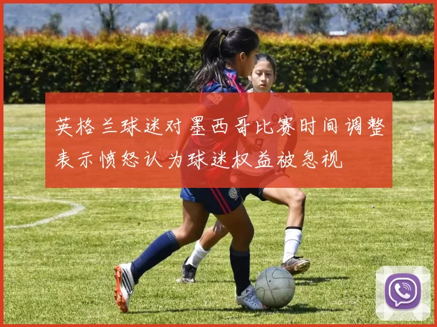 英格兰球迷对墨西哥比赛时间调整表示愤怒认为球迷权益被忽视
