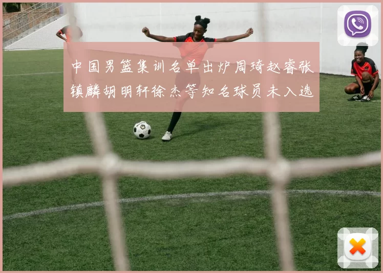 中国男篮集训名单出炉周琦赵睿张镇麟胡明轩徐杰等知名球员未入选