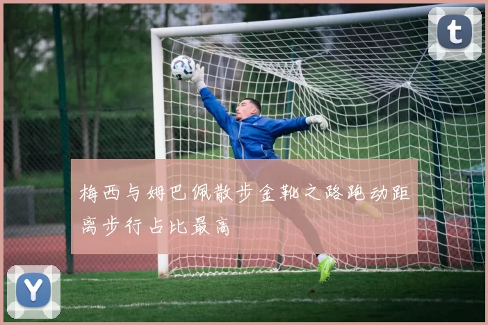 梅西与姆巴佩散步金靴之路跑动距离步行占比最高