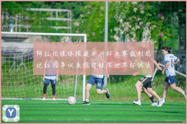 阿拉伯媒体报道非洲杯决赛裁判恩达拉因争议表现将缺席世界杯执法