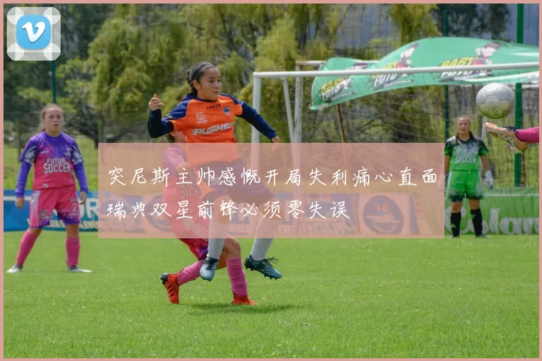突尼斯主帅感慨开局失利痛心直面瑞典双星前锋必须零失误