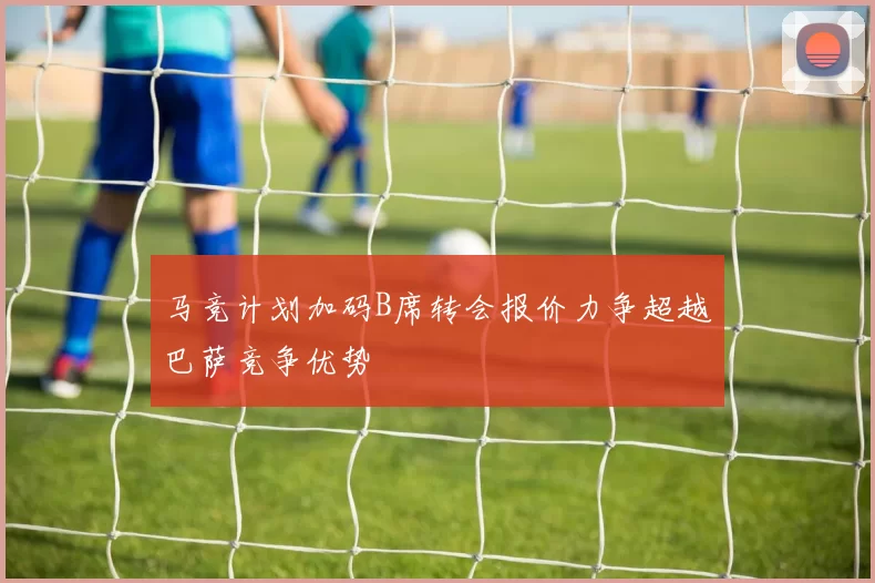 马竞计划加码B席转会报价力争超越巴萨竞争优势