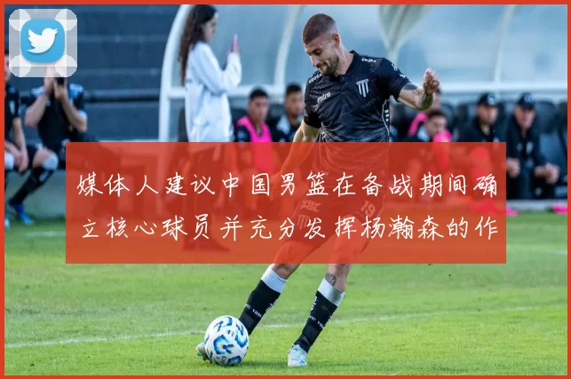 媒体人建议中国男篮在备战期间确立核心球员并充分发挥杨瀚森的作用