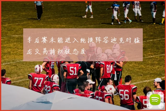 季后赛未能进入轮换阵容迪克对猛龙交易持积极态度