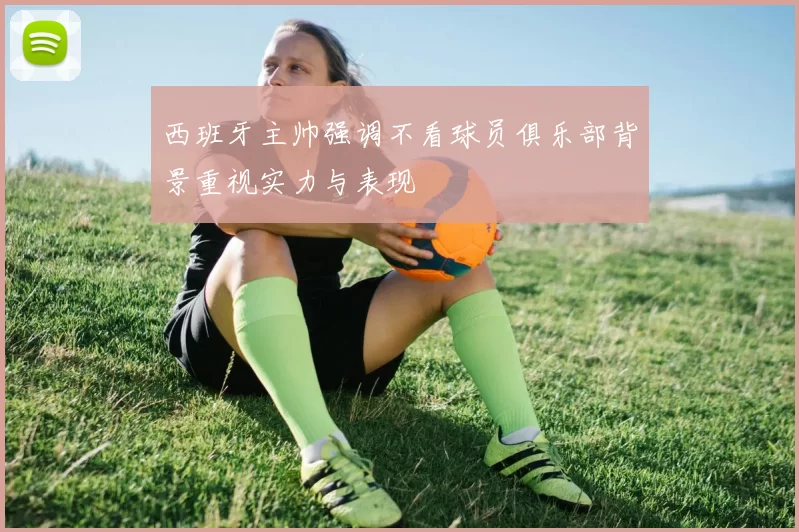 西班牙主帅强调不看球员俱乐部背景重视实力与表现