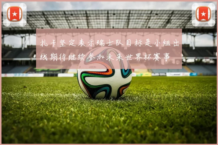扎卡坚定表示瑞士队目标是小组出线期待继续参加未来世界杯赛事