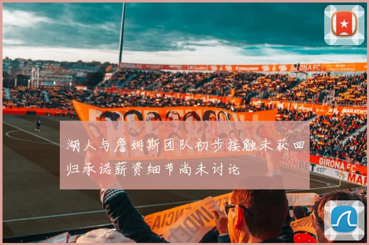 湖人与詹姆斯团队初步接触未获回归承诺薪资细节尚未讨论