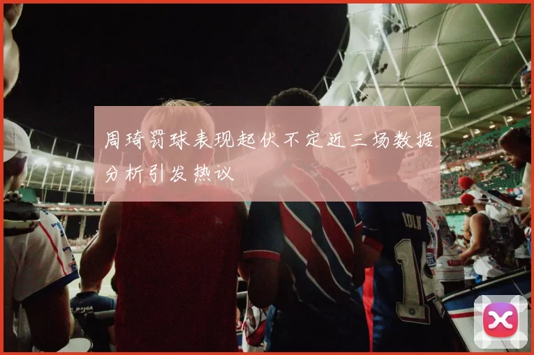 周琦罚球表现起伏不定近三场数据分析引发热议