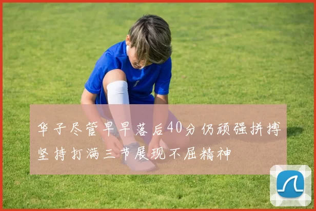 华子尽管早早落后40分仍顽强拼搏坚持打满三节展现不屈精神