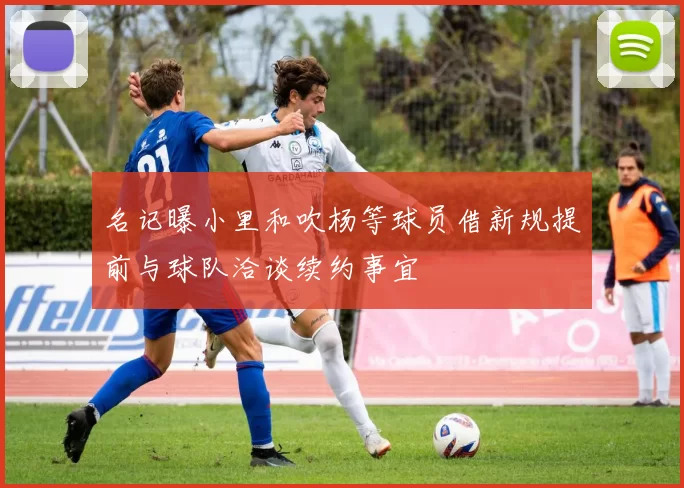 名记曝小里和吹杨等球员借新规提前与球队洽谈续约事宜