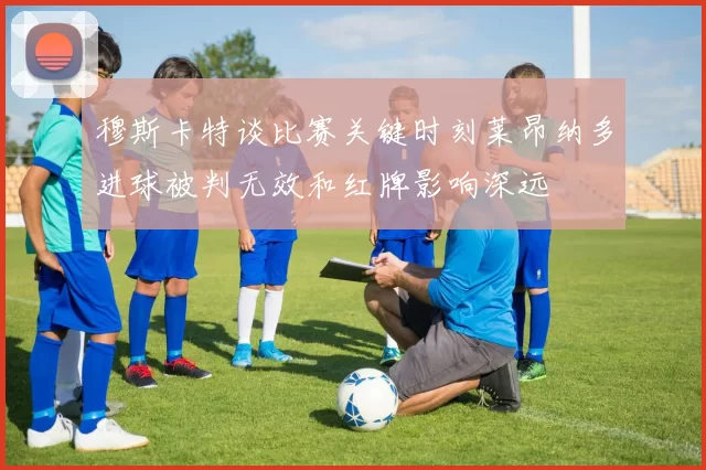 穆斯卡特谈比赛关键时刻莱昂纳多进球被判无效和红牌影响深远